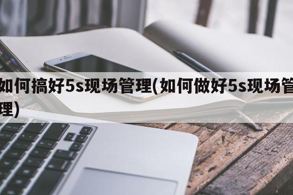 如何搞好5s现场管理(如何做好5s现场管理)