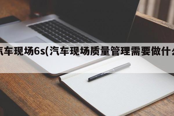 汽车现场6s(汽车现场质量管理需要做什么)